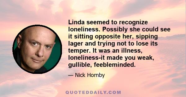 Linda seemed to recognize loneliness. Possibly she could see it sitting opposite her, sipping lager and trying not to lose its temper. It was an illness, loneliness-it made you weak, gullible, feebleminded.