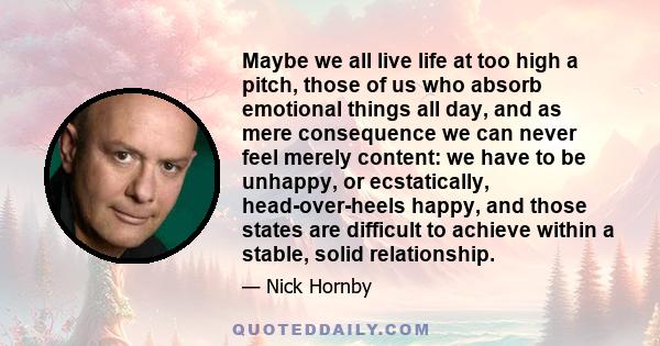 Maybe we all live life at too high a pitch, those of us who absorb emotional things all day, and as mere consequence we can never feel merely content: we have to be unhappy, or ecstatically, head-over-heels happy, and