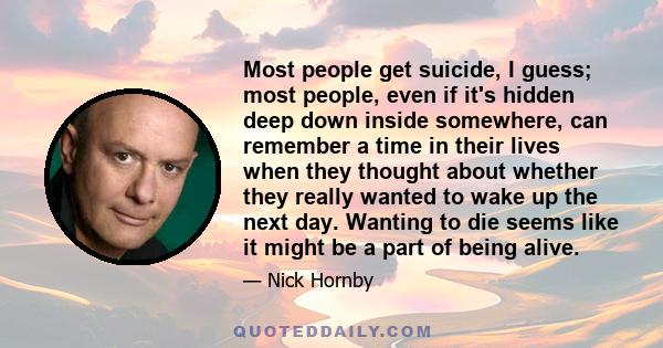 Most people get suicide, I guess; most people, even if it's hidden deep down inside somewhere, can remember a time in their lives when they thought about whether they really wanted to wake up the next day. Wanting to