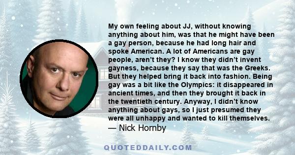 My own feeling about JJ, without knowing anything about him, was that he might have been a gay person, because he had long hair and spoke American. A lot of Americans are gay people, aren’t they? I know they didn’t