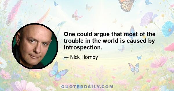 One could argue that most of the trouble in the world is caused by introspection.