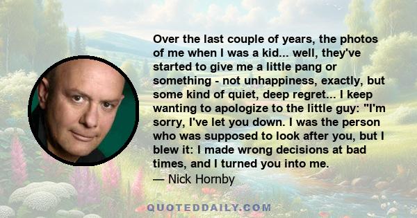 Over the last couple of years, the photos of me when I was a kid... well, they've started to give me a little pang or something - not unhappiness, exactly, but some kind of quiet, deep regret... I keep wanting to