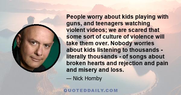 People worry about kids playing with guns, and teenagers watching violent videos; we are scared that some sort of culture of violence will take them over. Nobody worries about kids listening to thousands - literally