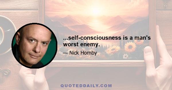 ...self-consciousness is a man's worst enemy.