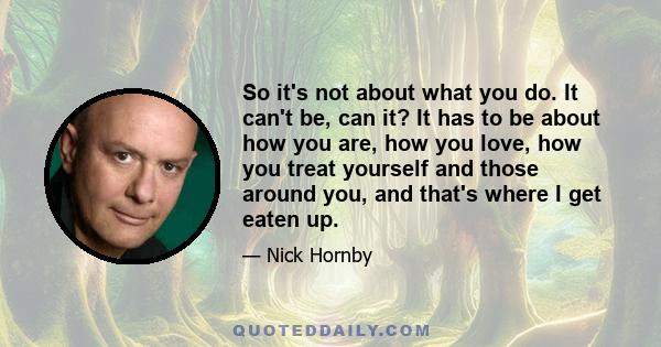 So it's not about what you do. It can't be, can it? It has to be about how you are, how you love, how you treat yourself and those around you, and that's where I get eaten up.