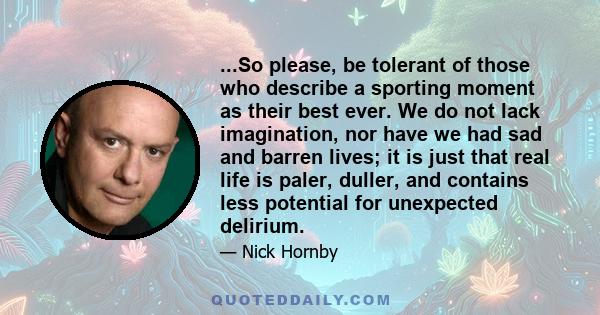 ...So please, be tolerant of those who describe a sporting moment as their best ever. We do not lack imagination, nor have we had sad and barren lives; it is just that real life is paler, duller, and contains less