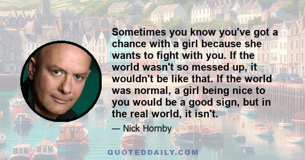 Sometimes you know you've got a chance with a girl because she wants to fight with you. If the world wasn't so messed up, it wouldn't be like that. If the world was normal, a girl being nice to you would be a good sign, 