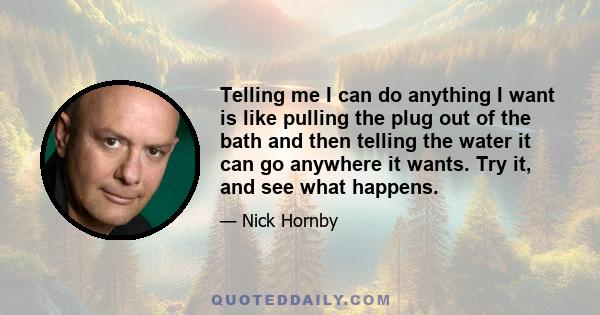 Telling me I can do anything I want is like pulling the plug out of the bath and then telling the water it can go anywhere it wants. Try it, and see what happens.