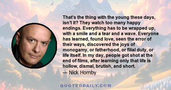 That’s the thing with the young these days, isn’t it? They watch too many happy endings. Everything has to be wrapped up, with a smile and a tear and a wave. Everyone has learned, found love, seen the error of their