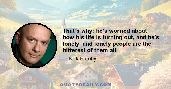 That’s why; he’s worried about how his life is turning out, and he’s lonely, and lonely people are the bitterest of them all