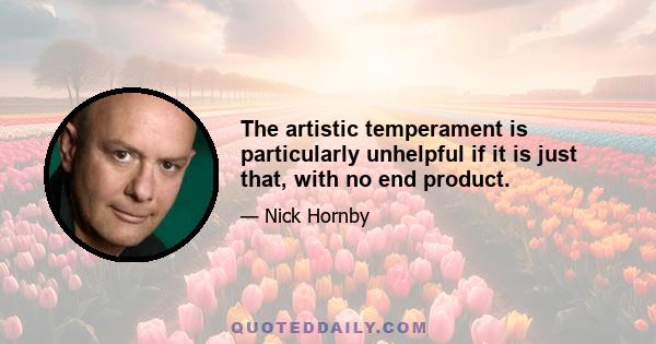 The artistic temperament is particularly unhelpful if it is just that, with no end product.