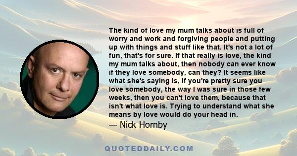 The kind of love my mum talks about is full of worry and work and forgiving people and putting up with things and stuff like that. It's not a lot of fun, that's for sure. If that really is love, the kind my mum talks