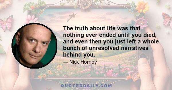 The truth about life was that nothing ever ended until you died, and even then you just left a whole bunch of unresolved narratives behind you.