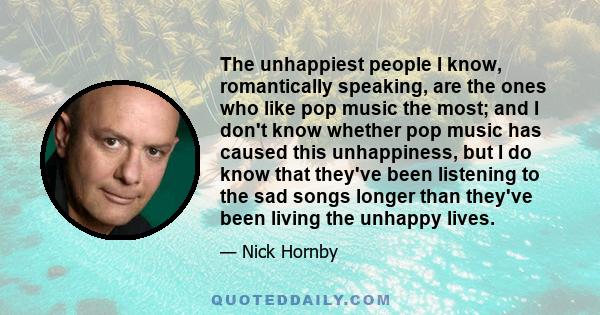 The unhappiest people I know, romantically speaking, are the ones who like pop music the most; and I don't know whether pop music has caused this unhappiness, but I do know that they've been listening to the sad songs