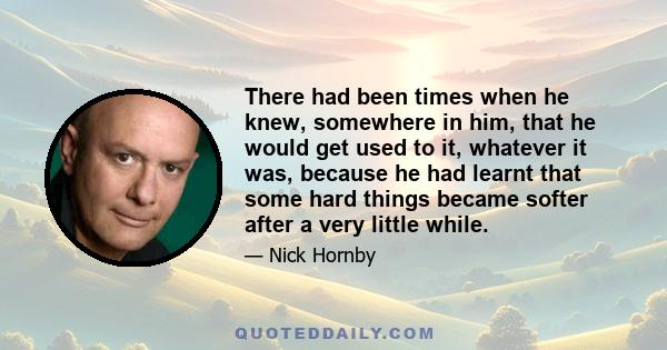 There had been times when he knew, somewhere in him, that he would get used to it, whatever it was, because he had learnt that some hard things became softer after a very little while.