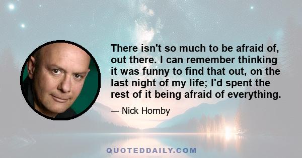 There isn't so much to be afraid of, out there. I can remember thinking it was funny to find that out, on the last night of my life; I'd spent the rest of it being afraid of everything.