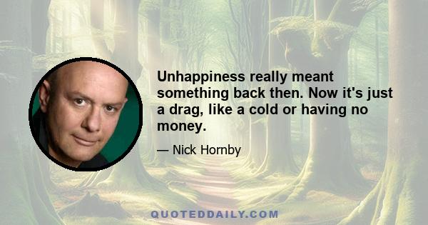 Unhappiness really meant something back then. Now it's just a drag, like a cold or having no money.