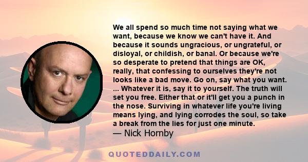 We all spend so much time not saying what we want, because we know we can't have it. And because it sounds ungracious, or ungrateful, or disloyal, or childish, or banal. Or because we're so desperate to pretend that