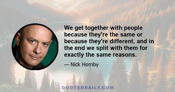 We get together with people because they're the same or because they're different, and in the end we split with them for exactly the same reasons.