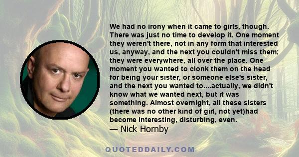 We had no irony when it came to girls, though. There was just no time to develop it. One moment they weren't there, not in any form that interested us, anyway, and the next you couldn't miss them; they were everywhere,