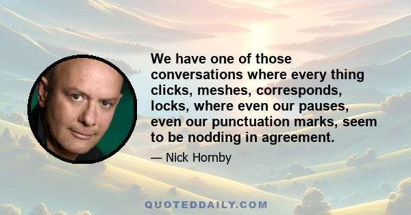 We have one of those conversations where every thing clicks, meshes, corresponds, locks, where even our pauses, even our punctuation marks, seem to be nodding in agreement.