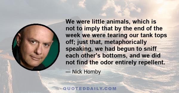 We were little animals, which is not to imply that by the end of the week we were tearing our tank tops off; just that, metaphorically speaking, we had begun to sniff each other's bottoms, and we did not find the odor