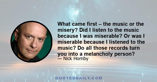 What came first – the music or the misery? Did I listen to the music because I was miserable? Or was I miserable because I listened to the music? Do all those records turn you into a melancholy person?