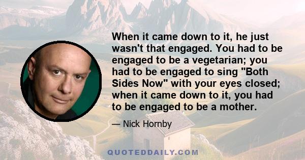 When it came down to it, he just wasn't that engaged. You had to be engaged to be a vegetarian; you had to be engaged to sing Both Sides Now with your eyes closed; when it came down to it, you had to be engaged to be a