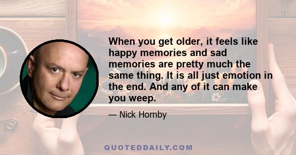 When you get older, it feels like happy memories and sad memories are pretty much the same thing. It is all just emotion in the end. And any of it can make you weep.