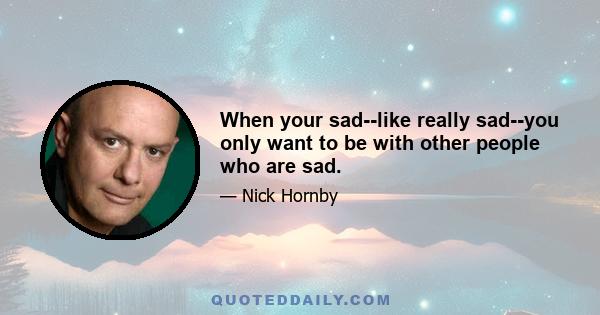 When your sad--like really sad--you only want to be with other people who are sad.