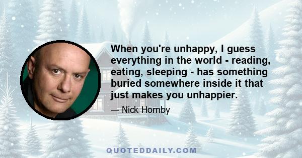 When you're unhappy, I guess everything in the world - reading, eating, sleeping - has something buried somewhere inside it that just makes you unhappier.