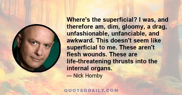 Where's the superficial? I was, and therefore am, dim, gloomy, a drag, unfashionable, unfanciable, and awkward. This doesn't seem like superficial to me. These aren't flesh wounds. These are life-threatening thrusts