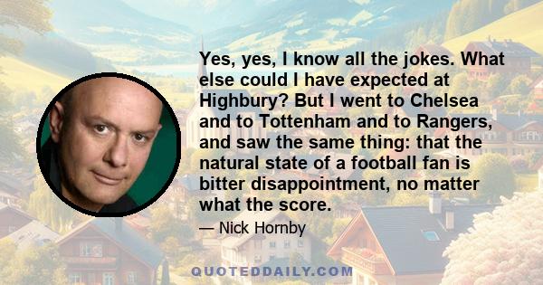 Yes, yes, I know all the jokes. What else could I have expected at Highbury? But I went to Chelsea and to Tottenham and to Rangers, and saw the same thing: that the natural state of a football fan is bitter