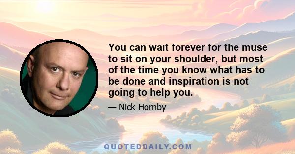 You can wait forever for the muse to sit on your shoulder, but most of the time you know what has to be done and inspiration is not going to help you.