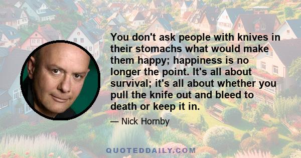 You don't ask people with knives in their stomachs what would make them happy; happiness is no longer the point. It's all about survival; it's all about whether you pull the knife out and bleed to death or keep it in.