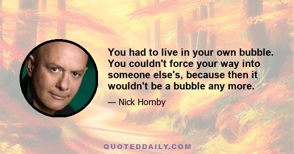 You had to live in your own bubble. You couldn't force your way into someone else's, because then it wouldn't be a bubble any more.