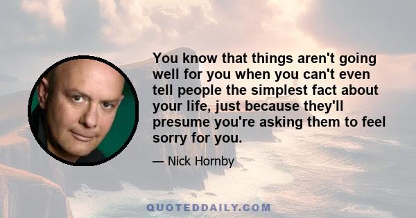 You know that things aren't going well for you when you can't even tell people the simplest fact about your life, just because they'll presume you're asking them to feel sorry for you.