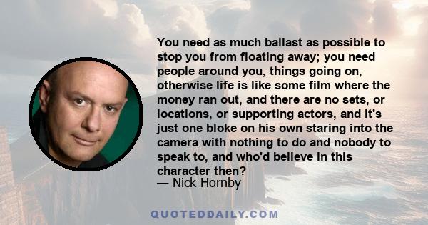 You need as much ballast as possible to stop you from floating away; you need people around you, things going on, otherwise life is like some film where the money ran out, and there are no sets, or locations, or