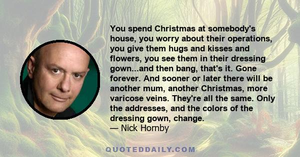 You spend Christmas at somebody's house, you worry about their operations, you give them hugs and kisses and flowers, you see them in their dressing gown...and then bang, that's it. Gone forever. And sooner or later