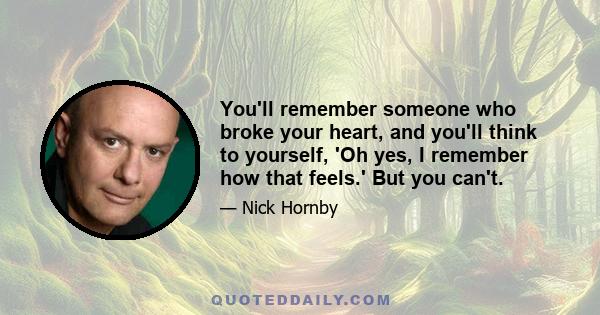 You'll remember someone who broke your heart, and you'll think to yourself, 'Oh yes, I remember how that feels.' But you can't.