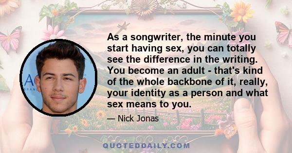 As a songwriter, the minute you start having sex, you can totally see the difference in the writing. You become an adult - that's kind of the whole backbone of it, really, your identity as a person and what sex means to 