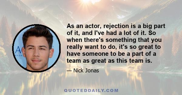 As an actor, rejection is a big part of it, and I've had a lot of it. So when there's something that you really want to do, it's so great to have someone to be a part of a team as great as this team is.