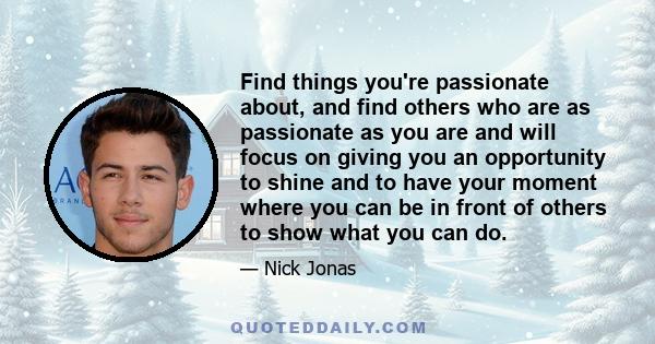 Find things you're passionate about, and find others who are as passionate as you are and will focus on giving you an opportunity to shine and to have your moment where you can be in front of others to show what you can 