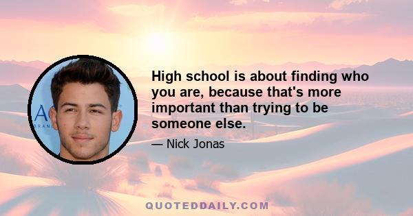 High school is about finding who you are, because that's more important than trying to be someone else.