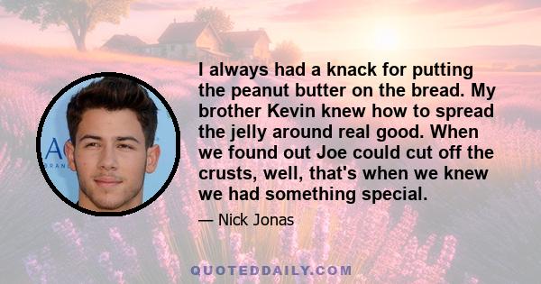 I always had a knack for putting the peanut butter on the bread. My brother Kevin knew how to spread the jelly around real good. When we found out Joe could cut off the crusts, well, that's when we knew we had something 