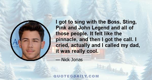 I got to sing with the Boss, Sting, Pink and John Legend and all of those people. It felt like the pinnacle, and then I got the call. I cried, actually and I called my dad, it was really cool.