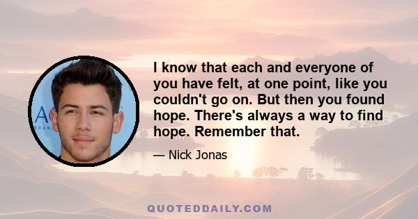 I know that each and everyone of you have felt, at one point, like you couldn't go on. But then you found hope. There's always a way to find hope. Remember that.