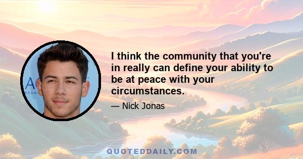 I think the community that you're in really can define your ability to be at peace with your circumstances.