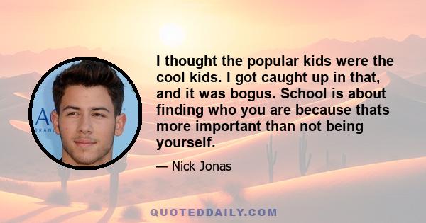 I thought the popular kids were the cool kids. I got caught up in that, and it was bogus. School is about finding who you are because thats more important than not being yourself.