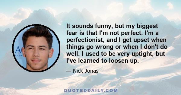 It sounds funny, but my biggest fear is that I'm not perfect. I'm a perfectionist, and I get upset when things go wrong or when I don't do well. I used to be very uptight, but I've learned to loosen up.